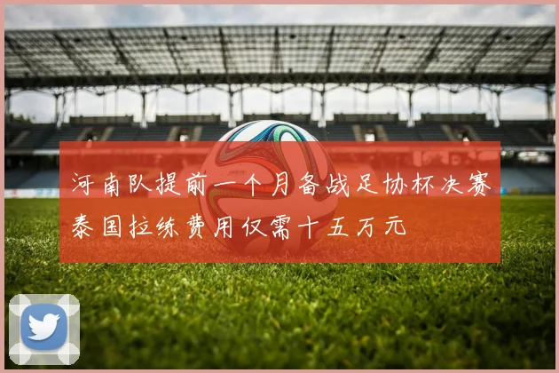 河南队提前一个月备战足协杯决赛泰国拉练费用仅需十五万元