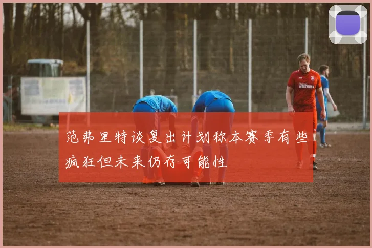 范弗里特谈复出计划称本赛季有些疯狂但未来仍存可能性