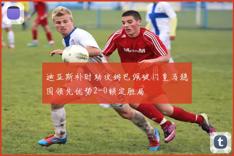 迪亚斯补时助攻姆巴佩破门皇马稳固领先优势2-0锁定胜局
