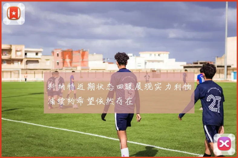 科纳特近期状态回暖展现实力利物浦续约希望依然存在
