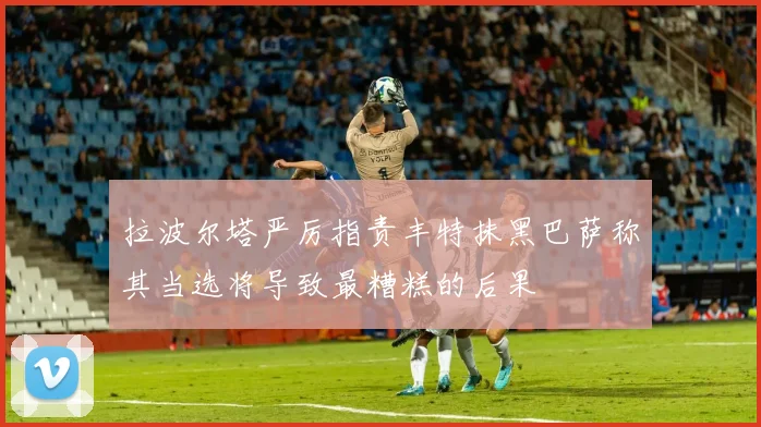 拉波尔塔严厉指责丰特抹黑巴萨称其当选将导致最糟糕的后果