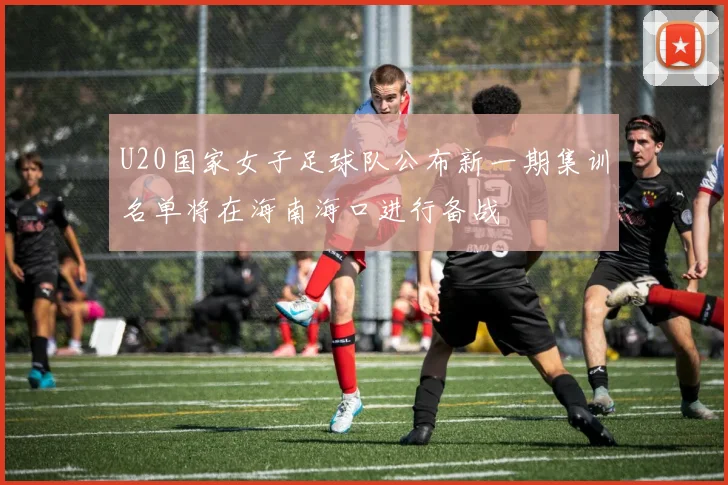 U20国家女子足球队公布新一期集训名单将在海南海口进行备战