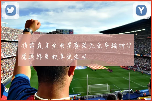 穆雷直言全明星赛若无竞争精神宁愿选择度假享受生活