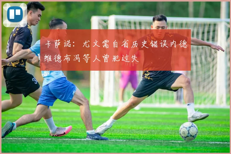 卡萨诺：尤文需自省历史错误内德维德布冯等人曾犯过失