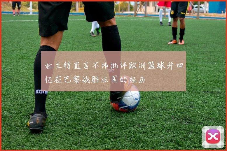 杜兰特直言不讳批评欧洲篮球并回忆在巴黎战胜法国的经历