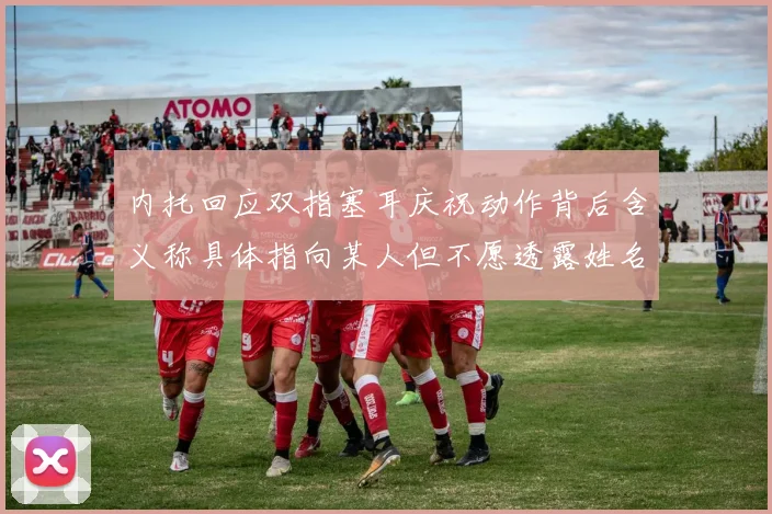 内托回应双指塞耳庆祝动作背后含义称具体指向某人但不愿透露姓名